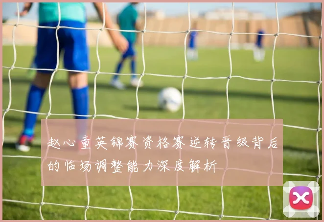 赵心童英锦赛资格赛逆转晋级背后的临场调整能力深度解析